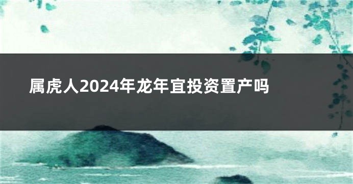属虎人2024年龙年宜投资置产吗 