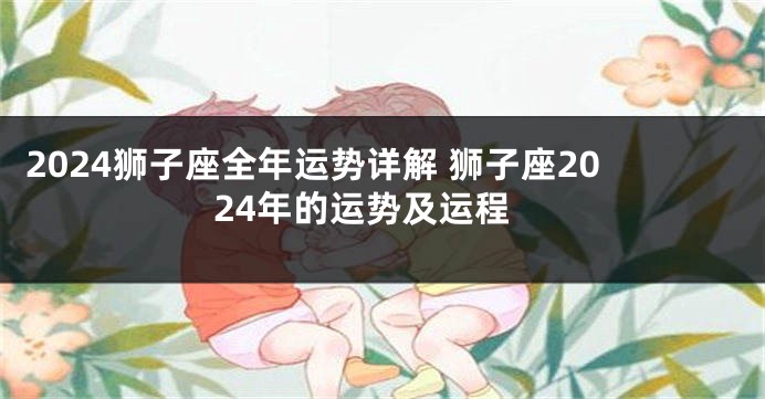 2024狮子座全年运势详解 狮子座2024年的运势及运程