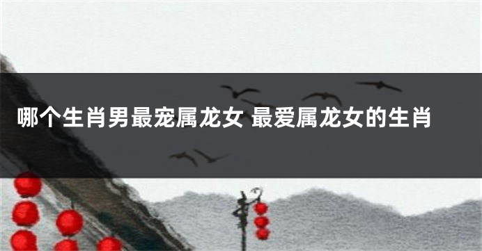 哪个生肖男最宠属龙女 最爱属龙女的生肖
