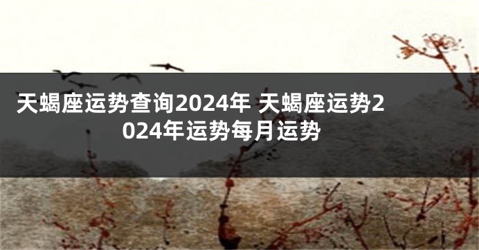 天蝎座运势查询2024年 天蝎座运势2024年运势每月运势
