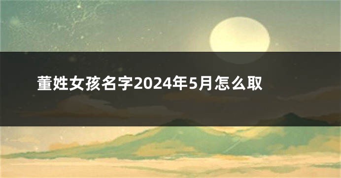 董姓女孩名字2024年5月怎么取