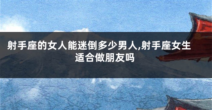 射手座的女人能迷倒多少男人,射手座女生适合做朋友吗
