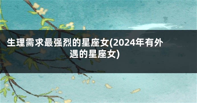 生理需求最强烈的星座女(2024年有外遇的星座女)