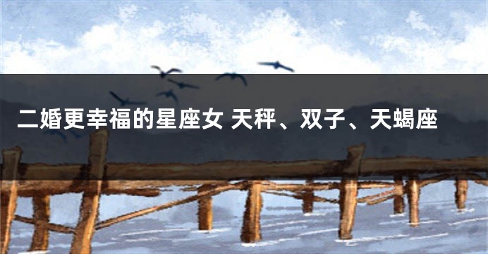 二婚更幸福的星座女 天秤、双子、天蝎座