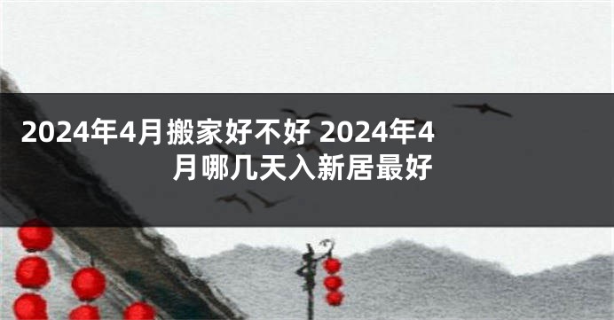 2024年4月搬家好不好 2024年4月哪几天入新居最好
