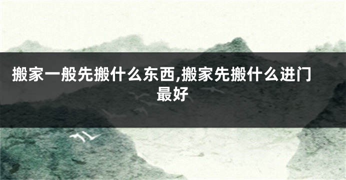 搬家一般先搬什么东西,搬家先搬什么进门最好