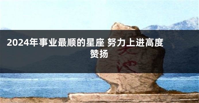 2024年事业最顺的星座 努力上进高度赞扬