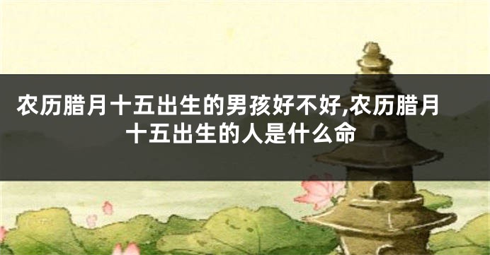 农历腊月十五出生的男孩好不好,农历腊月十五出生的人是什么命