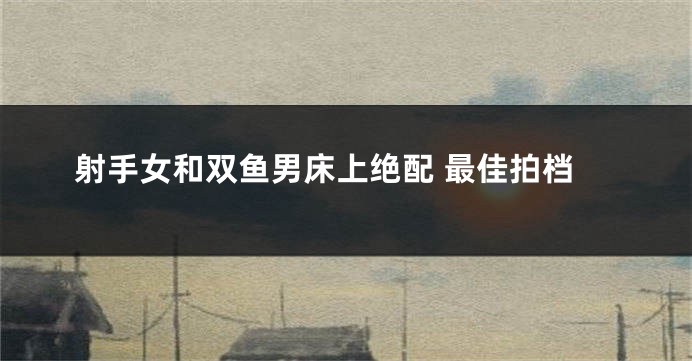 射手女和双鱼男床上绝配 最佳拍档