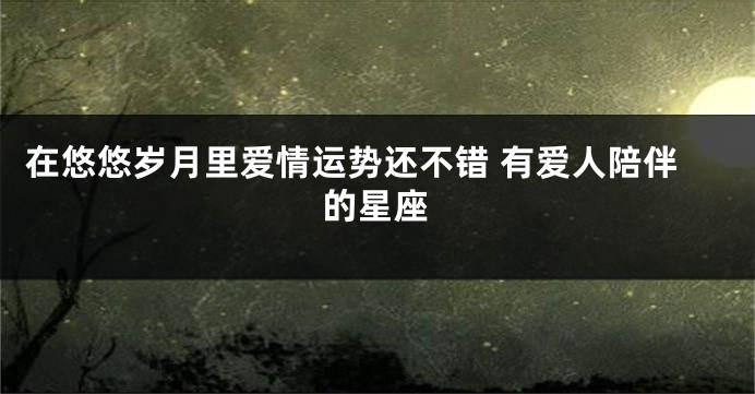 在悠悠岁月里爱情运势还不错 有爱人陪伴的星座