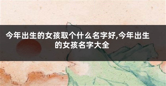 今年出生的女孩取个什么名字好,今年出生的女孩名字大全