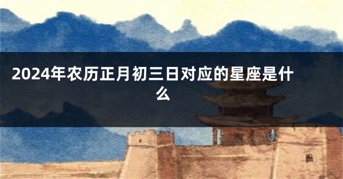 2024年农历正月初三日对应的星座是什么 