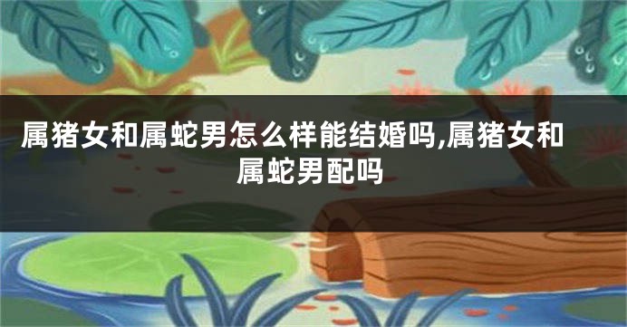 属猪女和属蛇男怎么样能结婚吗,属猪女和属蛇男配吗