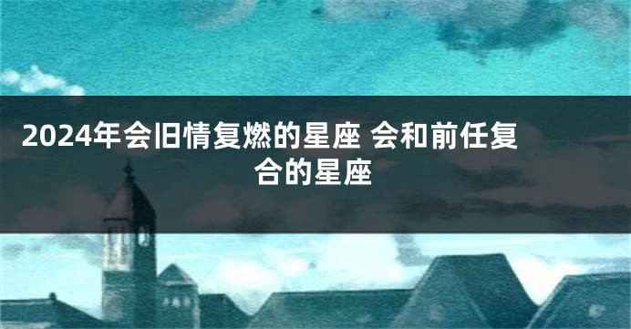 2024年会旧情复燃的星座 会和前任复合的星座