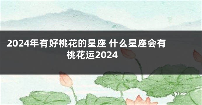2024年有好桃花的星座 什么星座会有桃花运2024