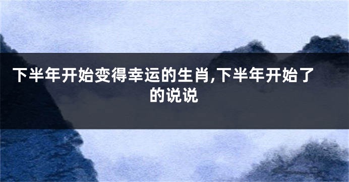 下半年开始变得幸运的生肖,下半年开始了的说说