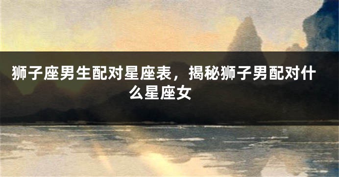 狮子座男生配对星座表，揭秘狮子男配对什么星座女 