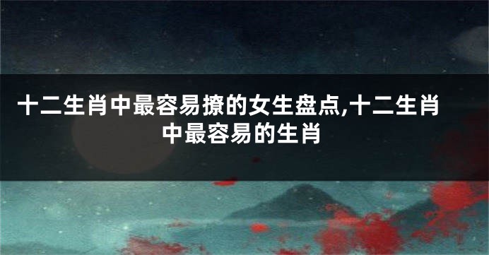 十二生肖中最容易撩的女生盘点,十二生肖中最容易的生肖