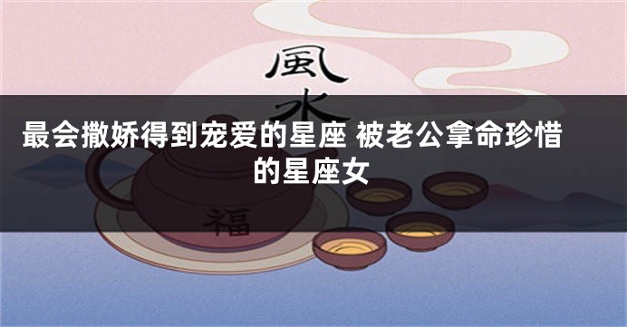 最会撒娇得到宠爱的星座 被老公拿命珍惜的星座女