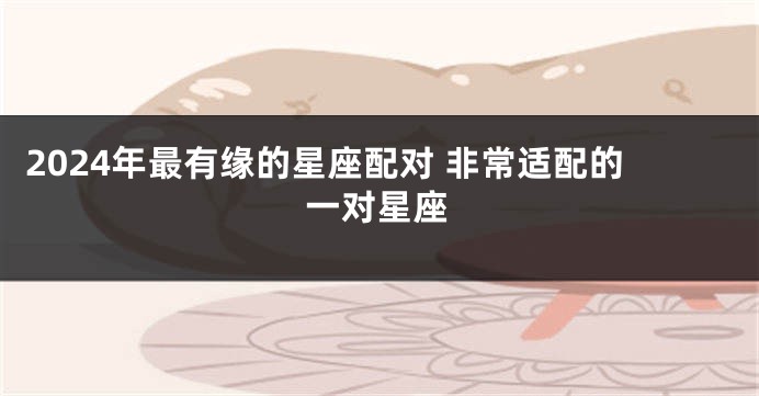 2024年最有缘的星座配对 非常适配的一对星座