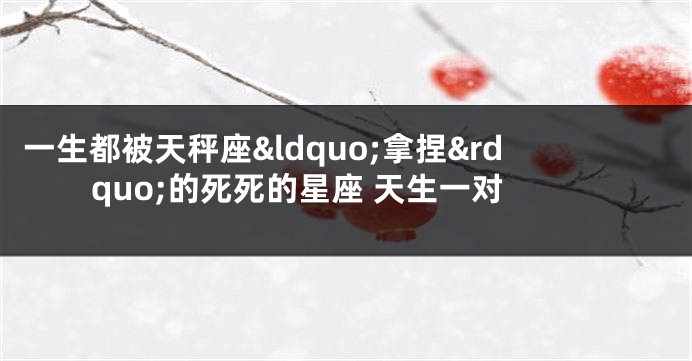 一生都被天秤座&ldquo;拿捏&rdquo;的死死的星座 天生一对