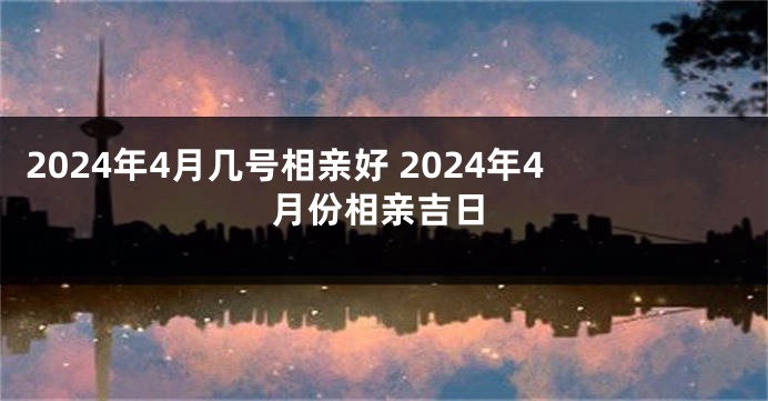 2024年4月几号相亲好 2024年4月份相亲吉日