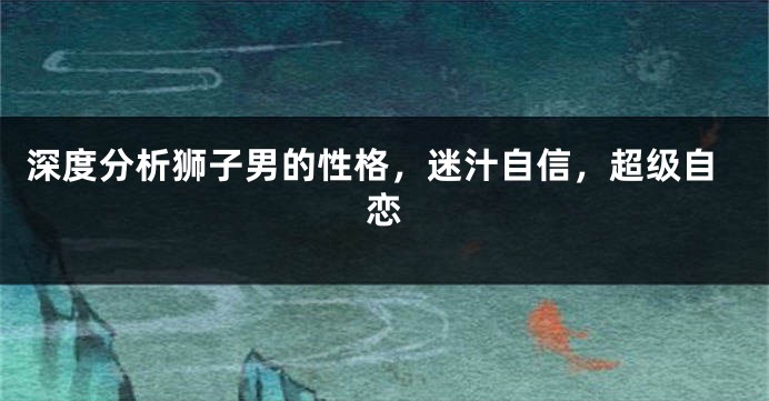 深度分析狮子男的性格，迷汁自信，超级自恋