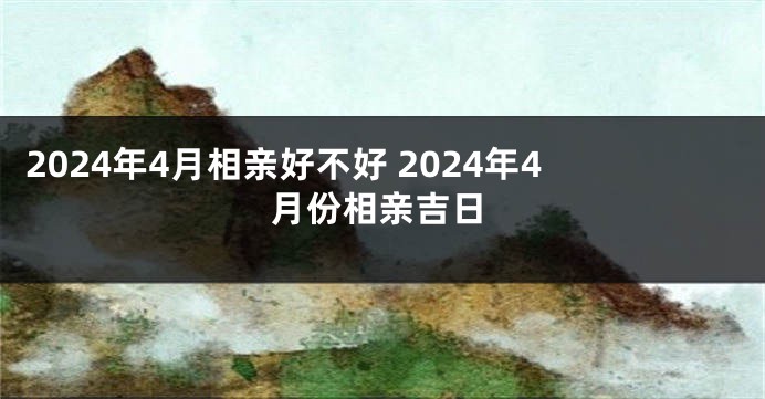 2024年4月相亲好不好 2024年4月份相亲吉日
