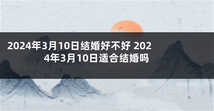 2024年3月10日结婚好不好 2024年3月10日适合结婚吗