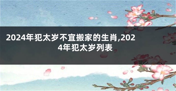 2024年犯太岁不宜搬家的生肖,2024年犯太岁列表