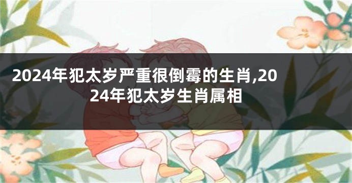 2024年犯太岁严重很倒霉的生肖,2024年犯太岁生肖属相