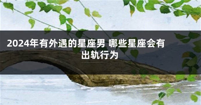 2024年有外遇的星座男 哪些星座会有出轨行为