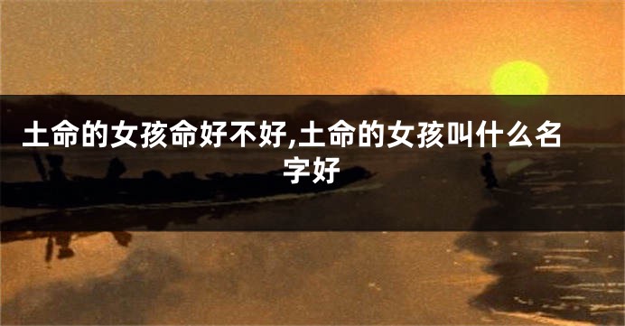 土命的女孩命好不好,土命的女孩叫什么名字好