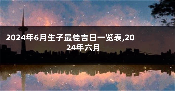 2024年6月生子最佳吉日一览表,2024年六月