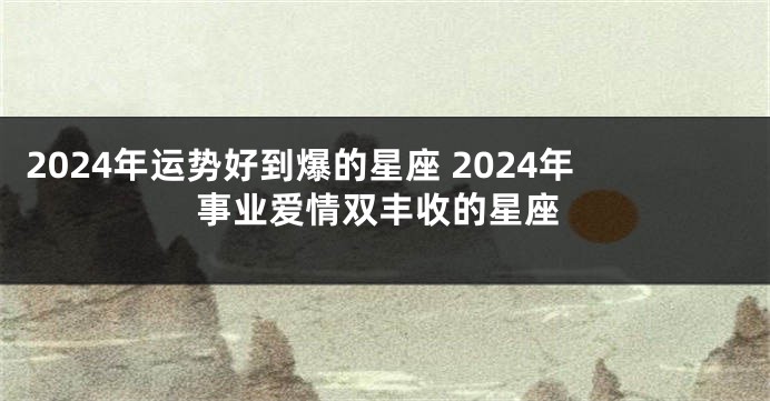 2024年运势好到爆的星座 2024年事业爱情双丰收的星座
