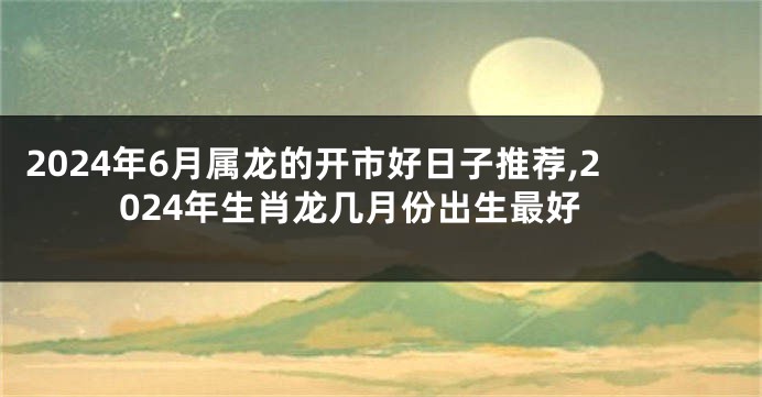 2024年6月属龙的开市好日子推荐,2024年生肖龙几月份出生最好