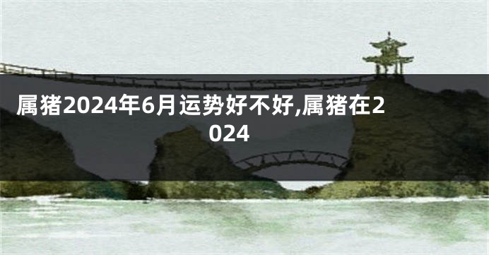属猪2024年6月运势好不好,属猪在2024