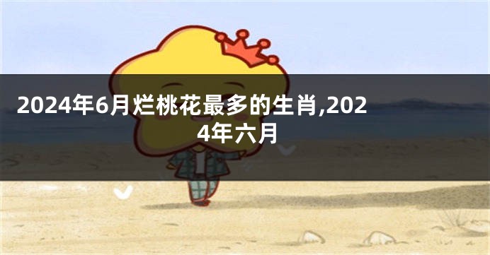 2024年6月烂桃花最多的生肖,2024年六月