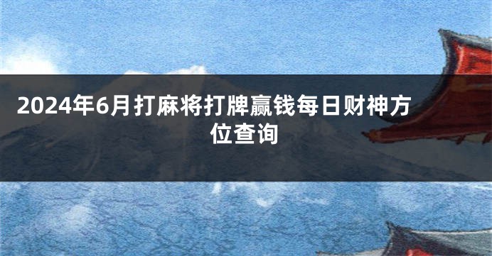 2024年6月打麻将打牌赢钱每日财神方位查询