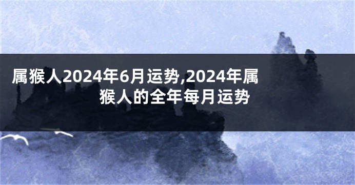 属猴人2024年6月运势,2024年属猴人的全年每月运势