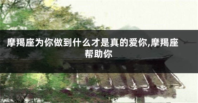 摩羯座为你做到什么才是真的爱你,摩羯座帮助你