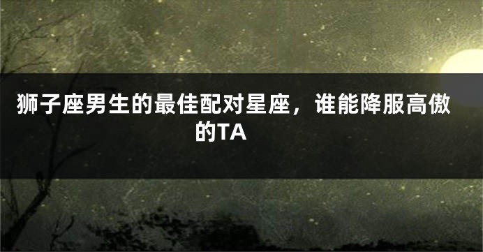 狮子座男生的最佳配对星座，谁能降服高傲的TA 