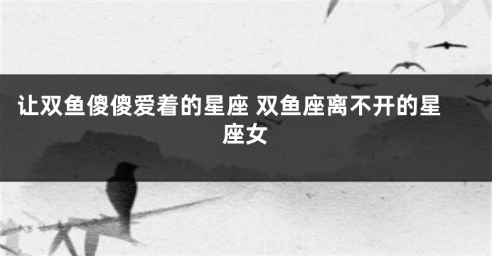 让双鱼傻傻爱着的星座 双鱼座离不开的星座女