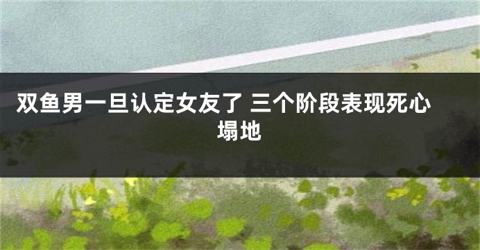 双鱼男一旦认定女友了 三个阶段表现死心塌地