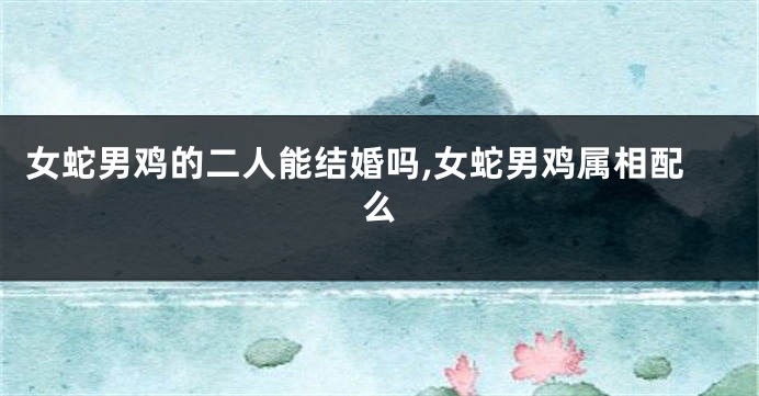 女蛇男鸡的二人能结婚吗,女蛇男鸡属相配么