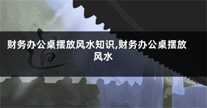 财务办公桌摆放风水知识,财务办公桌摆放风水