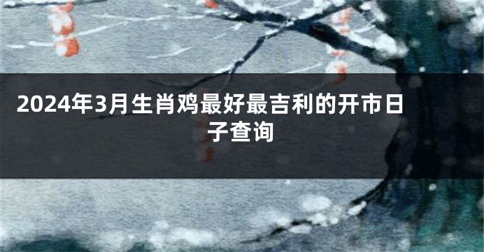 2024年3月生肖鸡最好最吉利的开市日子查询