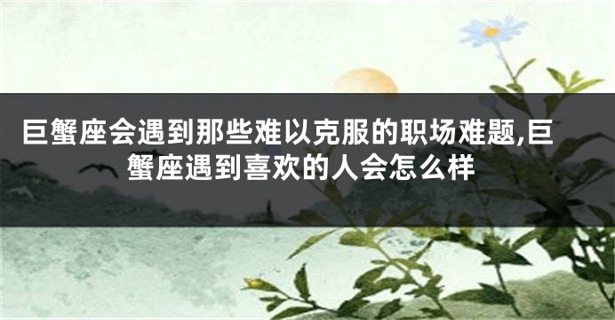 巨蟹座会遇到那些难以克服的职场难题,巨蟹座遇到喜欢的人会怎么样