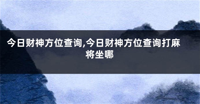 今日财神方位查询,今日财神方位查询打麻将坐哪