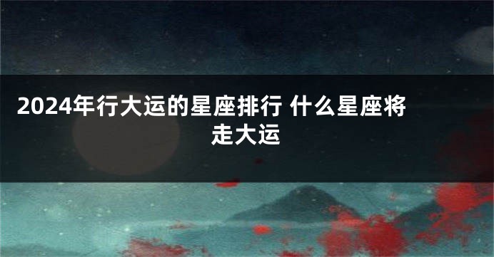 2024年行大运的星座排行 什么星座将走大运